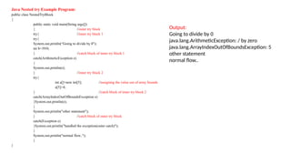 Java Nested try Example Program:
public class NestedTryBlock
{
public static void main(String args[])
{ //outer try block
try{ //inner try block 1
try{
System.out.println(“Going to divide by 0");
int b=39/0;
} //catch block of inner try block 1
catch(ArithmeticException e)
{
System.out.println(e);
} //inner try block 2
try{
int a[]=new int[5]; //assigning the value out of array bounds
a[5]=4;
} //catch block of inner try block 2
catch(ArrayIndexOutOfBoundsException e)
{System.out.println(e);
}
System.out.println("other statement");
} //catch block of outer try block
catch(Exception e)
{System.out.println("handled the exception(outer catch)");
}
System.out.println("normal flow..");
}
}
Output:
Going to divide by 0
java.lang.ArithmeticException: / by zero
java.lang.ArrayIndexOutOfBoundsException: 5
other statement
normal flow..
 