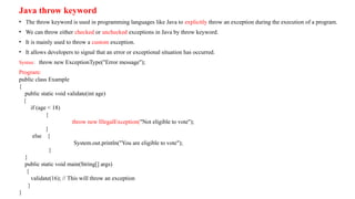 Java throw keyword
• The throw keyword is used in programming languages like Java to explicitly throw an exception during the execution of a program.
• We can throw either checked or unchecked exceptions in Java by throw keyword.
• It is mainly used to throw a custom exception.
• It allows developers to signal that an error or exceptional situation has occurred.
Syntax: throw new ExceptionType("Error message");
Program:
public class Example
{
public static void validate(int age)
{
if (age < 18)
{
throw new IllegalException("Not eligible to vote");
}
else {
System.out.println("You are eligible to vote");
}
}
public static void main(String[] args)
{
validate(16); // This will throw an exception
}
}
 