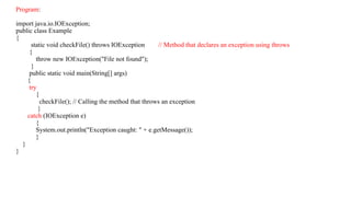 Program:
import java.io.IOException;
public class Example
{
static void checkFile() throws IOException // Method that declares an exception using throws
{
throw new IOException("File not found");
}
public static void main(String[] args)
{
try
{
checkFile(); // Calling the method that throws an exception
}
catch (IOException e)
{
System.out.println("Exception caught: " + e.getMessage());
}
}
}
 