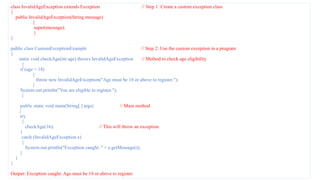 class InvalidAgeException extends Exception // Step 1: Create a custom exception class
{
public InvalidAgeException(String message)
{
super(message);
}
}
public class CustomExceptionExample // Step 2: Use the custom exception in a program
{
static void checkAge(int age) throws InvalidAgeException // Method to check age eligibility
{
if (age < 18)
{
throw new InvalidAgeException("Age must be 18 or above to register.");
}
System.out.println("You are eligible to register.");
}
public static void main(String[ ] args) // Main method
{
try
{
checkAge(16); // This will throw an exception
}
catch (InvalidAgeException e)
{
System.out.println("Exception caught: " + e.getMessage());
}
}
}
Output: Exception caught: Age must be 18 or above to register.
 