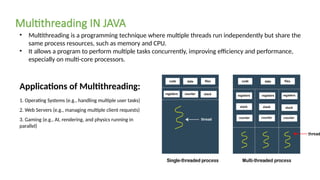 • Multithreading is a programming technique where multiple threads run independently but share the
same process resources, such as memory and CPU.
• It allows a program to perform multiple tasks concurrently, improving efficiency and performance,
especially on multi-core processors.
Multithreading IN JAVA
Applications of Multithreading:
1. Operating Systems (e.g., handling multiple user tasks)
2. Web Servers (e.g., managing multiple client requests)
3. Gaming (e.g., AI, rendering, and physics running in
parallel)
 