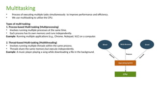 • Process of executing multiple tasks simultaneously to improve performance and efficiency.
• We use multitasking to utilize the CPU.
Types of multi-tasking:
1. Process-based Multi-tasking (Multiprocessing)
• Involves running multiple processes at the same time.
• Each process has its own memory and runs independently.
Example: Running multiple applications (e.g., Chrome, Notepad, VLC) on a computer.
2. Thread-based Multi-tasking (Multithreading)
• Involves running multiple threads within the same process.
• Threads share the same memory but execute independently.
Example: A music player playing a song while downloading a file in the background.
Multitasking
 