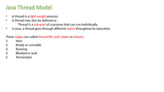 • A thread is a light weight process.
• A thread may also be defined as :
Thread is a sub-part of a process that can run individually.
• In java, a thread goes through different states throughout its execution.
These stages are called thread life cycle states or phases.
1. New
2. Ready or runnable
3. Running
4. Blocked or wait
5. Terminated
Java Thread Model
 