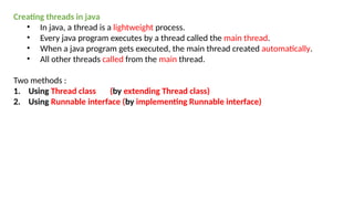 Creating threads in java
• In java, a thread is a lightweight process.
• Every java program executes by a thread called the main thread.
• When a java program gets executed, the main thread created automatically.
• All other threads called from the main thread.
Two methods :
1. Using Thread class (by extending Thread class)
2. Using Runnable interface (by implementing Runnable interface)
 