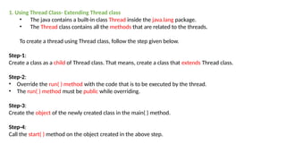 1. Using Thread Class- Extending Thread class
• The java contains a built-in class Thread inside the java.lang package.
• The Thread class contains all the methods that are related to the threads.
To create a thread using Thread class, follow the step given below.
Step-1:
Create a class as a child of Thread class. That means, create a class that extends Thread class.
Step-2:
• Override the run( ) method with the code that is to be executed by the thread.
• The run( ) method must be public while overriding.
Step-3:
Create the object of the newly created class in the main( ) method.
Step-4:
Call the start( ) method on the object created in the above step.
 