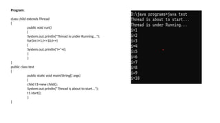 Program:
class child extends Thread
{
public void run()
{
System.out.println("Thread is under Running...");
for(int i=1;i<=10;i++)
{
System.out.println("i="+i);
}
}
}
public class test
{
public static void main(String[] args)
{
child t1=new child();
System.out.println(“Thread is about to start...");
t1.start();
}
}
 