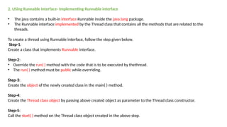 2. USing Runnable Interface- Implementing Runnable interface
• The java contains a built-in interface Runnable inside the java.lang package.
• The Runnable interface implemented by the Thread class that contains all the methods that are related to the
threads.
To create a thread using Runnable interface, follow the step given below.
Step-1:
Create a class that implements Runnable interface.
Step-2:
• Override the run( ) method with the code that is to be executed by thethread.
• The run( ) method must be public while overriding.
Step-3:
Create the object of the newly created class in the main( ) method.
Step-4:
Create the Thread class object by passing above created object as parameter to the Thread class constructor.
Step-5:
Call the start( ) method on the Thread class object created in the above step.
 