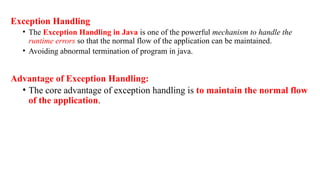Exception Handling
• The Exception Handling in Java is one of the powerful mechanism to handle the
runtime errors so that the normal flow of the application can be maintained.
• Avoiding abnormal termination of program in java.
Advantage of Exception Handling:
• The core advantage of exception handling is to maintain the normal flow
of the application.
 