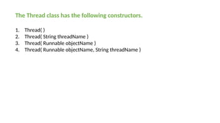 The Thread class has the following constructors.
1. Thread( )
2. Thread( String threadName )
3. Thread( Runnable objectName )
4. Thread( Runnable objectName, String threadName )
 