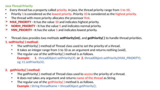 Java Thread Priority
• Every thread has a property called priority. In java, the thread priority range from 1 to 10.
• Priority 1 is considered as the lowest priority. Priority 10 is considered as the highest priority.
• The thread with more priority allocates the processor first.
 MAX_PRIORITY - It has the value 10 and indicates highest priority.
 NORM_PRIORITY - It has the value 5 and indicates normal priority.
 MIN_PRIORITY - It has the value 1 and indicates lowest priority.
• Thread class provides two methods setPriority(int), and getPriority( ) to handle thread priorities.
1. setPriority( ) method:
• The setPriority( ) method of Thread class used to set the priority of a thread.
• It takes an integer range from 1 to 10 as an argument and returns nothing (void).
• The regular use of the setPriority( ) method is as follows.
Example: 1. threadObject.setPriority(4); or 2. threadObject.setPriority(MAX_PRIORITY);
eg: t1.setPriority(4);
2. getPriority( ) method:
• The getPriority( ) method of Thread class used to access the priority of a thread.
• It does not takes any argument and returns name of the thread as String.
• The regular use of the getPriority( ) method is as follows.
Example : String threadName = threadObject.getPriority();
 