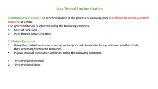 Java Thread Synchronisation
Synchronising Threads: The synchronization is the process of allowing only one thread to access a shared
resource at a time.
The synchronization is achieved using the following concepts.
1. Mutual Exclusion
2. Inter thread communication
1. Mutual Exclusion
• Using the mutual exclusion process, we keep threads from interfering with one another while
they accessing the shared resource.
• In java, mutual exclusion is achieved using the following concepts.
1. Synchronized method
2. Synchronized block
 