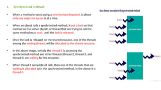1. Synchronized method:
• When a method created using a synchronized keyword, it allows
only one object to access it at a time.
• When an object calls a synchronized method, it put a lock on that
method so that other objects or thread that are trying to call the
same method must wait, until the lock is released.
• Once the lock is released on the shared resource, one of the threads
among the waiting threads will be allocated to the shared resource.
• In the above image, initially the thread-1 is accessing the
synchronized method and other threads (thread-2, thread-3, and
thread-4) are waiting for the resource.
• When thread-1 completes it task, then one of the threads that are
waiting is allocated with the synchronized method, in the above it is
thread-3.
 