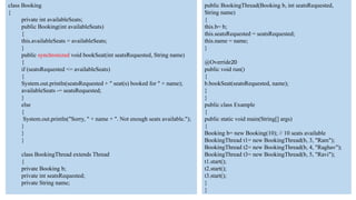 class Booking
{
private int availableSeats;
public Booking(int availableSeats)
{
this.availableSeats = availableSeats;
}
public synchronized void bookSeat(int seatsRequested, String name)
{
if (seatsRequested <= availableSeats)
{
System.out.println(seatsRequested + " seat(s) booked for " + name);
availableSeats -= seatsRequested;
}
else
{
System.out.println("Sorry, " + name + ". Not enough seats available.");
}
}
}
class BookingThread extends Thread
{
private Booking b;
private int seatsRequested;
private String name;
public BookingThread(Booking b, int seatsRequested,
String name)
{
this.b= b;
this.seatsRequested = seatsRequested;
this.name = name;
}
@Override20
public void run()
{
b.bookSeat(seatsRequested, name);
}
}
public class Example
{
public static void main(String[] args)
{
Booking b= new Booking(10); // 10 seats available
BookingThread t1= new BookingThread(b, 3, "Ram");
BookingThread t2= new BookingThread(b, 4, "Raghav");
BookingThread t3= new BookingThread(b, 5, "Ravi");
t1.start();
t2.start();
t3.start();
}
}
 