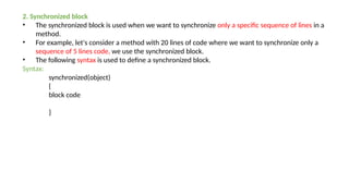 2. Synchronized block
• The synchronized block is used when we want to synchronize only a specific sequence of lines in a
method.
• For example, let's consider a method with 20 lines of code where we want to synchronize only a
sequence of 5 lines code, we use the synchronized block.
• The following syntax is used to define a synchronized block.
Syntax:
synchronized(object)
{
block code
}
 
