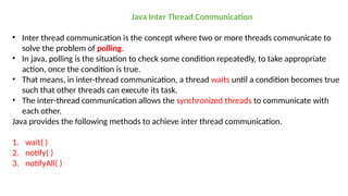 Java Inter Thread Communication
• Inter thread communication is the concept where two or more threads communicate to
solve the problem of polling.
• In java, polling is the situation to check some condition repeatedly, to take appropriate
action, once the condition is true.
• That means, in inter-thread communication, a thread waits until a condition becomes true
such that other threads can execute its task.
• The inter-thread communication allows the synchronized threads to communicate with
each other.
Java provides the following methods to achieve inter thread communication.
1. wait( )
2. notify( )
3. notifyAll( )
 