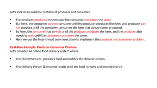 Let's look at an example problem of producer and consumer.
• The producer produces the item and the consumer consumes the same.
• But here, the consumer can not consume until the producer produces the item, and producer can
not produce until the consumer consumes the item that already been produced.
• So here, the consumer has to wait until the producer produces the item, and the producer also
needs to wait until the consumer consumes the same.
• Here we use the inter-thread communication to implement the producer and consumer problem.
Real-Time Example: Producer-Consumer Problem
Let’s consider an online food delivery system where:
• The Chef (Producer) prepares food and notifies the delivery person.
• The Delivery Person (Consumer) waits until the food is ready and then delivers it.
 