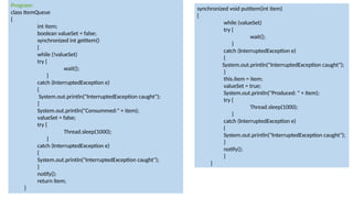 Program:
class ItemQueue
{
int item;
boolean valueSet = false;
synchronized int getItem()
{
while (!valueSet)
try {
wait();
}
catch (InterruptedException e)
{
System.out.println("InterruptedException caught");
}
System.out.println("Consummed:" + item);
valueSet = false;
try {
Thread.sleep(1000);
}
catch (InterruptedException e)
{
System.out.println("InterruptedException caught");
}
notify();
return item;
}
synchronized void putItem(int item)
{
while (valueSet)
try {
wait();
}
catch (InterruptedException e)
{
System.out.println("InterruptedException caught");
}
this.item = item;
valueSet = true;
System.out.println("Produced: " + item);
try {
Thread.sleep(1000);
}
catch (InterruptedException e)
{
System.out.println("InterruptedException caught");
}
notify();
}
}
 