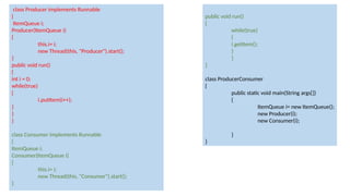 class Producer implements Runnable
{
ItemQueue i;
Producer(ItemQueue i)
{
this.i= i;
new Thread(this, "Producer").start();
}
public void run()
{
int i = 0;
while(true)
{
i.putItem(i++);
}
}
}
class Consumer implements Runnable
{
ItemQueue i;
Consumer(ItemQueue i)
{
this.i= i;
new Thread(this, "Consumer").start();
}
public void run()
{
while(true)
{
i.getItem();
}
}
}
class ProducerConsumer
{
public static void main(String args[])
{
ItemQueue i= new ItemQueue();
new Producer(i);
new Consumer(i);
}
}
 