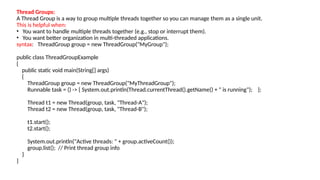 Thread Groups:
A Thread Group is a way to group multiple threads together so you can manage them as a single unit.
This is helpful when:
• You want to handle multiple threads together (e.g., stop or interrupt them).
• You want better organization in multi-threaded applications.
syntax: ThreadGroup group = new ThreadGroup("MyGroup");
public class ThreadGroupExample
{
public static void main(String[] args)
{
ThreadGroup group = new ThreadGroup("MyThreadGroup");
Runnable task = () -> { System.out.println(Thread.currentThread().getName() + " is running"); };
Thread t1 = new Thread(group, task, "Thread-A");
Thread t2 = new Thread(group, task, "Thread-B");
t1.start();
t2.start();
System.out.println("Active threads: " + group.activeCount());
group.list(); // Print thread group info
}
}
 