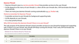 Daemon Thread:
• Daemon thread in java is a service provider thread that provides services to the user thread.
• Its life depend on the mercy of user threads i.e. when all the user threads dies, JVM terminates this thread
automatically.
• There are many java daemon threads running automatically e.g. gc, finalizer etc.
Points to remember for Daemon Thread:
• It provides services to user threads for background supporting tasks.
• Its life depends on user threads.
• It is a low priority thread.
Why JVM terminates the daemon thread if there is no user thread?
The sole purpose of the daemon thread is that it provides services to user thread for background supporting
task. If there is no user thread, why should JVM keep running this thread. That is why JVM terminates the
daemon thread if there is no user thread.
Methods for Java Daemon thread by Thread class
The java.lang.Thread class provides two methods for java daemon thread.
No. Method Description
1) public void setDaemon(boolean status) is used to mark the current thread as daemon thread or user thread.
2) public boolean isDaemon() is used to check that current is daemon.
 
