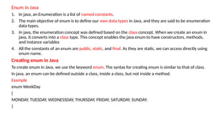 Enum in Java
1. In java, an Enumeration is a list of named constants.
2. The main objective of enum is to define our own data types in Java, and they are said to be enumeration
data types.
3. In java, the enumeration concept was defined based on the class concept. When we create an enum in
java, it converts into a class type. This concept enables the java enum to have constructors, methods,
and instance variables
4. All the constants of an enum are public, static, and final. As they are static, we can access directly using
enum name.
Creating enum in Java
To create enum in Java, we use the keyword enum. The syntax for creating enum is similar to that of class.
In java, an enum can be defined outside a class, inside a class, but not inside a method.
Example
enum WeekDay
{
MONDAY, TUESDAY, WEDNESSDAY, THURSDAY, FRIDAY, SATURDAY, SUNDAY;
}
 