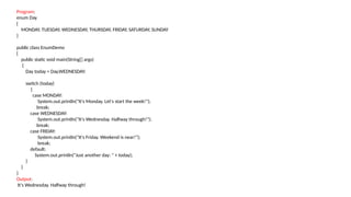 Program:
enum Day
{
MONDAY, TUESDAY, WEDNESDAY, THURSDAY, FRIDAY, SATURDAY, SUNDAY
}
public class EnumDemo
{
public static void main(String[] args)
{
Day today = Day.WEDNESDAY;
switch (today)
{
case MONDAY:
System.out.println("It's Monday. Let's start the week!");
break;
case WEDNESDAY:
System.out.println("It's Wednesday. Halfway through!");
break;
case FRIDAY:
System.out.println("It's Friday. Weekend is near!");
break;
default:
System.out.println("Just another day: " + today);
}
}
}
Output:
It's Wednesday. Halfway through!
 