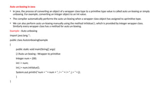 Auto un-boxing in Java
• In java, the process of converting an object of a wrapper class type to a primitive type value is called auto un-boxing or simply
unboxing. For example, converting an Integer object to an int value.
• The compiler automatically performs the auto un-boxing when a wrapper class object has assigned to aprimitive type.
• We can also perform auto un-boxing manually using the method intValue( ), which is provided by Integer wrapper class.
Similarly every wrapper class has a method for auto un-boxing.
Example - Auto unboxing
import java.lang.*;
public class AutoUnboxingExample
{
public static void main(String[] args)
{//Auto un-boxing : Wrapper to primitive
Integer num = 200;
int i = num;
int j = num.intValue();
System.out.println("num = " + num + ", i = " + i + ", j = " + j);
}
}
 