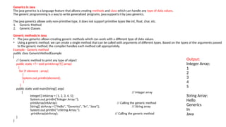 Generics in Java
The java generics is a language feature that allows creating methods and class which can handle any type of data values.
The generic programming is a way to write generalized programs, java supports it by java generics.
The java generics allows only non-primitive type, it does not support primitive types like int, float, char, etc.
1. Generic Method
2. Generic Classes
Generic methods in Java
• The java generics allows creating generic methods which can work with a different type of data values.
• Using a generic method, we can create a single method that can be called with arguments of different types. Based on the types of the arguments passed
to the generic method, the compiler handles each method call appropriately.
Example - Generic method
public class GenericMethodExample
{
// Generic method to print any type of object
public static <T> void printArray(T[] array)
{
for (T element : array)
{
System.out.println(element);
}
}
public static void main(String[] args)
{ // Integer array
Integer[] intArray = {1, 2, 3, 4, 5};
System.out.println("Integer Array:");
printArray(intArray); // Calling the generic method
String[] strArray = {"Hello", "Generics", "In", "Java"}; // String array
System.out.println("nString Array:");
printArray(strArray); // Calling the generic method
}
}
Output:
Integer Array:
1
2
3
4
5
String Array:
Hello
Generics
In
Java
 