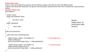 Generic Class in Java
In java, a class can be defined as a generic class that allows creating a class that can work with different types.
A generic class declaration looks like a non-generic class declaration, except that the class name is followed by a type parameter
section.
Example - Generic class
class MyBox<T>
{
private T value;
public void setValue(T value)
{
this.value = value;
}
public T getValue()
{
return value;
}
}
public class GenericTest
{
public static void main(String[] args)
{
MyBox<Integer> intBox = new MyBox<>(); // Using Integer type
intBox.setValue(10);
System.out.println("Integer Value: " + intBox.getValue());
MyBox<String> strBox = new MyBox<>(); // Using String type
strBox.setValue("Hello Generics");
System.out.println("String Value: " + strBox.getValue());
}
}
Output:
Integer Value: 10
String Value: Hello
Generics
 