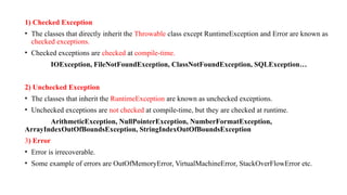 1) Checked Exception
• The classes that directly inherit the Throwable class except RuntimeException and Error are known as
checked exceptions.
• Checked exceptions are checked at compile-time.
IOException, FileNotFoundException, ClassNotFoundException, SQLException…
2) Unchecked Exception
• The classes that inherit the RuntimeException are known as unchecked exceptions.
• Unchecked exceptions are not checked at compile-time, but they are checked at runtime.
ArithmeticException, NullPointerException, NumberFormatException,
ArrayIndexOutOfBoundsException, StringIndexOutOfBoundsException
3) Error
• Error is irrecoverable.
• Some example of errors are OutOfMemoryError, VirtualMachineError, StackOverFlowError etc.
 