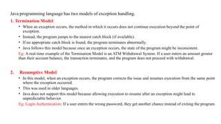 Java programming language has two models of exception handling.
1. Termination Model
• When an exception occurs, the method in which it occurs does not continue execution beyond the point of
exception.
• Instead, the program jumps to the nearest catch block (if available).
• If no appropriate catch block is found, the program terminates abnormally.
• Java follows this model because once an exception occurs, the state of the program might be inconsistent.
Eg: A real-time example of the Termination Model is an ATM Withdrawal System. If a user enters an amount greater
than their account balance, the transaction terminates, and the program does not proceed with withdrawal.
2. Resumptive Model
• In this model, when an exception occurs, the program corrects the issue and resumes execution from the same point
where the exception occurred.
• This was used in older languages.
• Java does not support this model because allowing execution to resume after an exception might lead to
unpredictable behavior.
Eg: Login Authentication: If a user enters the wrong password, they get another chance instead of exiting the program.
 
