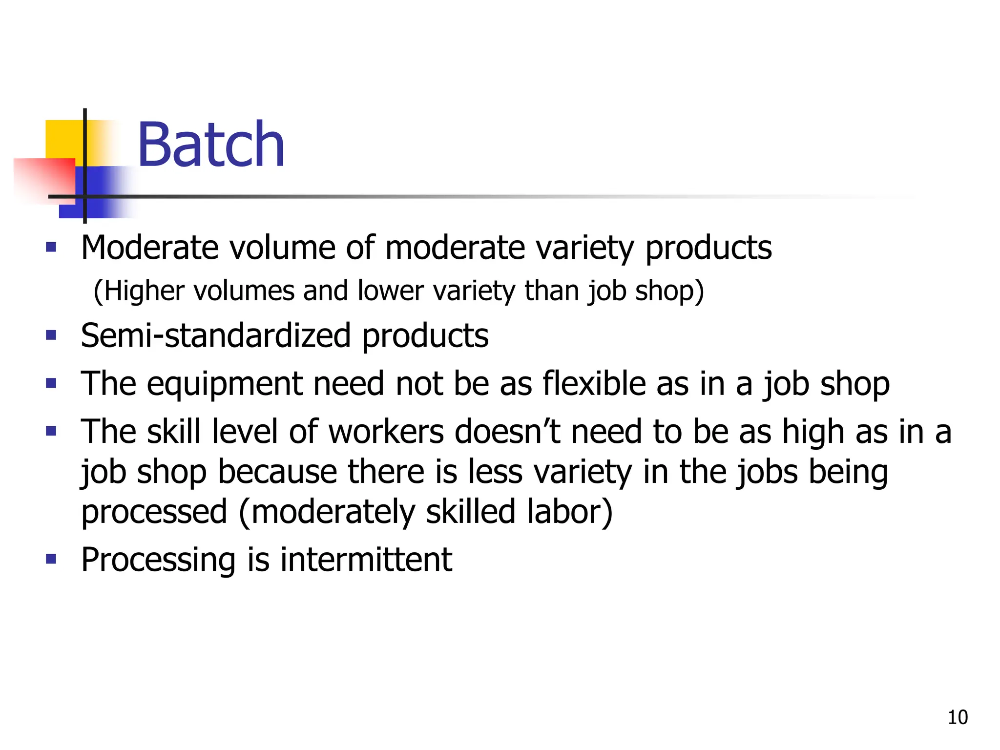 Batch
 Moderate volume of moderate variety products
(Higher volumes and lower variety than job shop)
 Semi-standardized products
 The equipment need not be as flexible as in a job shop
 The skill level of workers doesn’t need to be as high as in a
job shop because there is less variety in the jobs being
processed (moderately skilled labor)
 Processing is intermittent
10
 