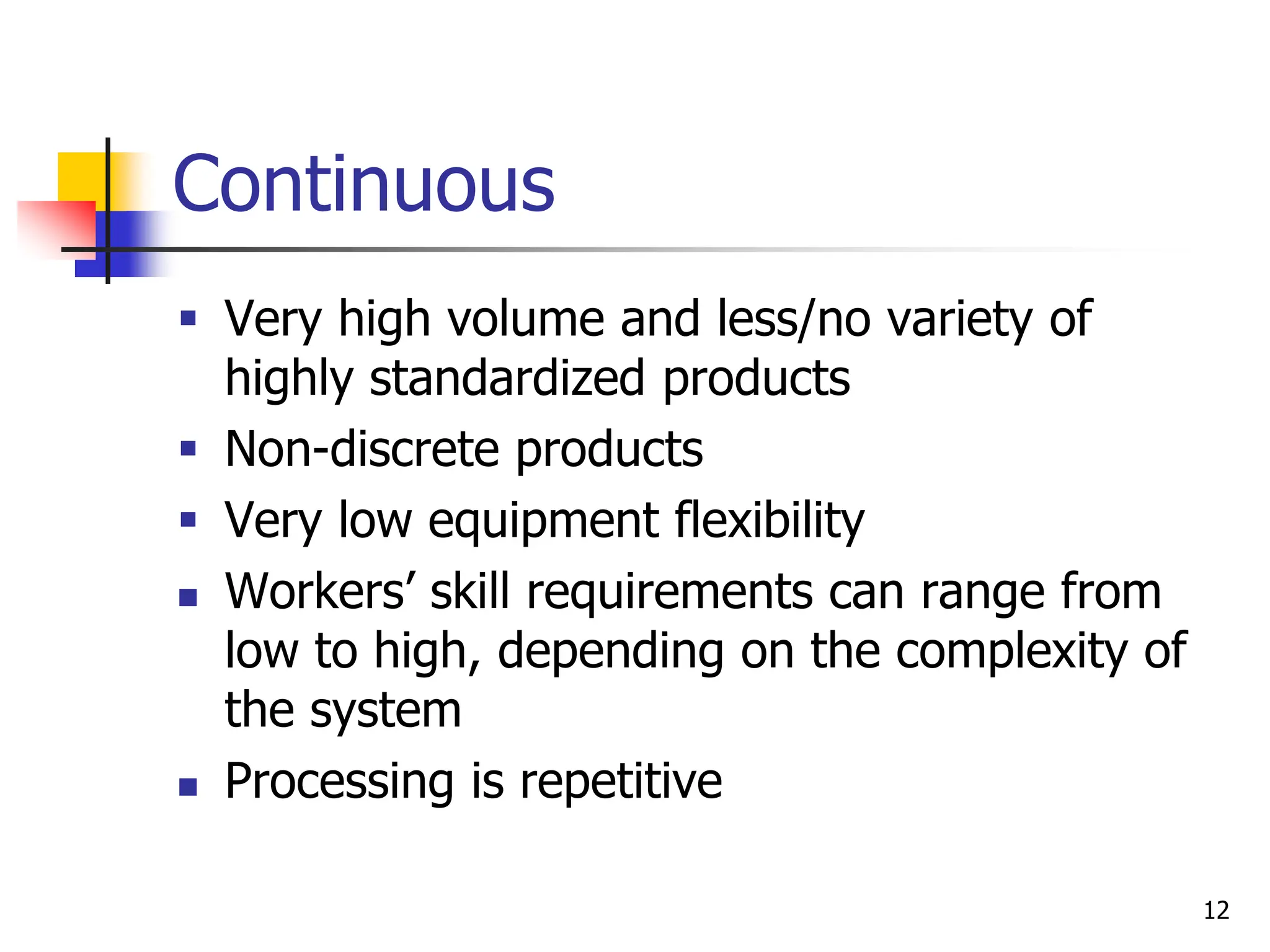 Continuous
 Very high volume and less/no variety of
highly standardized products
 Non-discrete products
 Very low equipment flexibility
 Workers’ skill requirements can range from
low to high, depending on the complexity of
the system
 Processing is repetitive
12
 