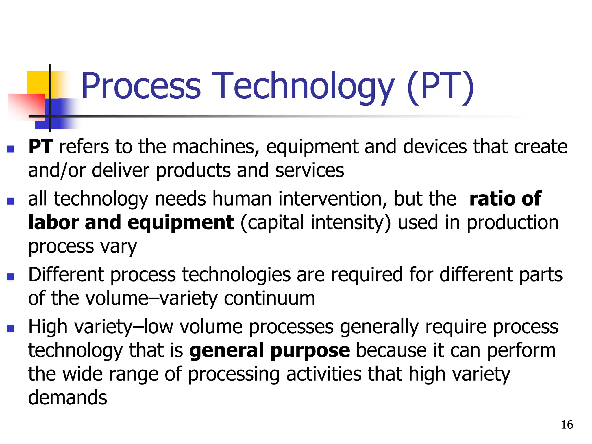 Process Technology (PT)
 PT refers to the machines, equipment and devices that create
and/or deliver products and services
 all technology needs human intervention, but the ratio of
labor and equipment (capital intensity) used in production
process vary
 Different process technologies are required for different parts
of the volume–variety continuum
 High variety–low volume processes generally require process
technology that is general purpose because it can perform
the wide range of processing activities that high variety
demands
16
 