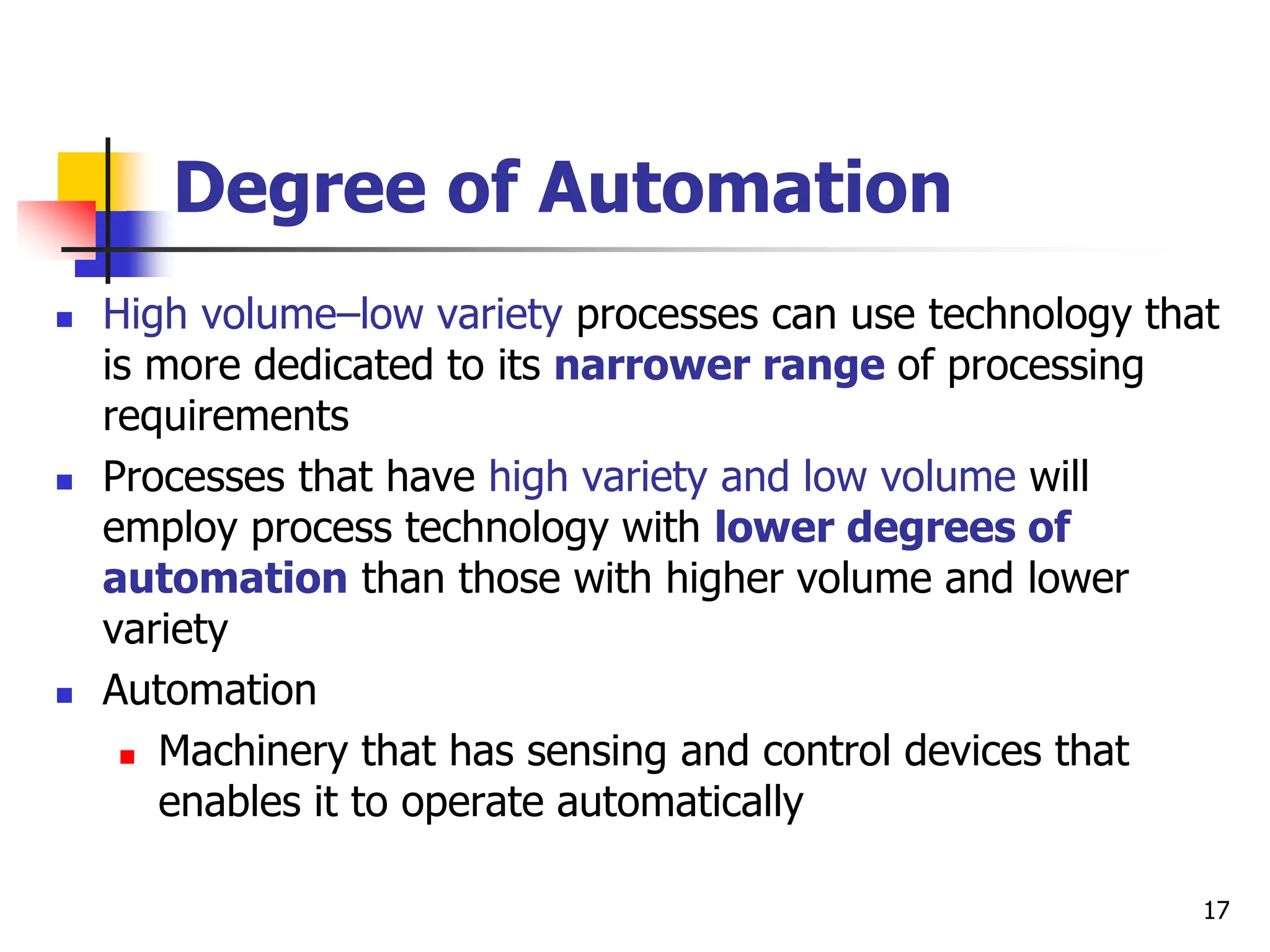 Degree of Automation
 High volume–low variety processes can use technology that
is more dedicated to its narrower range of processing
requirements
 Processes that have high variety and low volume will
employ process technology with lower degrees of
automation than those with higher volume and lower
variety
 Automation
 Machinery that has sensing and control devices that
enables it to operate automatically
17
 