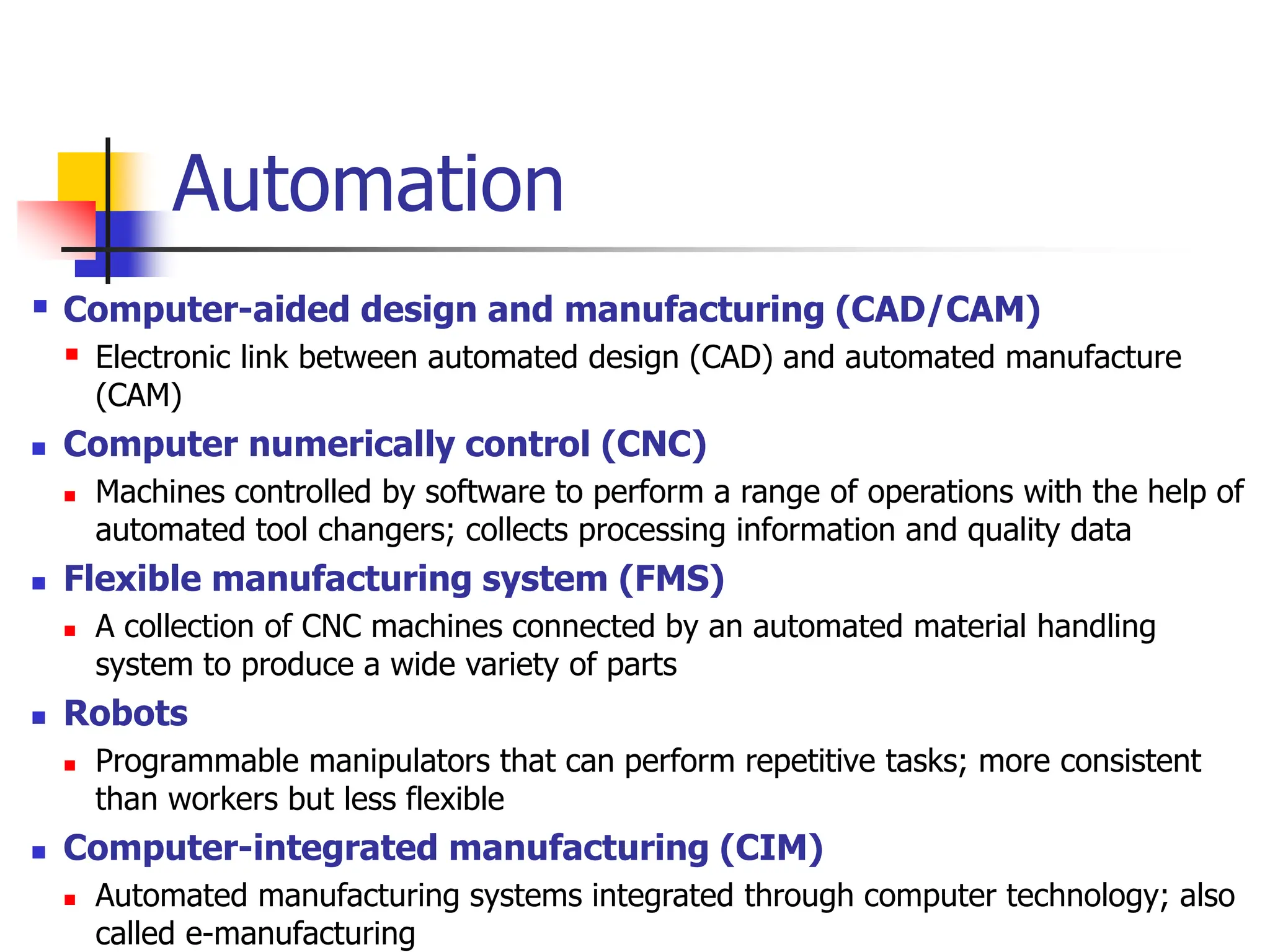 Automation
 Computer-aided design and manufacturing (CAD/CAM)
 Electronic link between automated design (CAD) and automated manufacture
(CAM)
 Computer numerically control (CNC)
 Machines controlled by software to perform a range of operations with the help of
automated tool changers; collects processing information and quality data
 Flexible manufacturing system (FMS)
 A collection of CNC machines connected by an automated material handling
system to produce a wide variety of parts
 Robots
 Programmable manipulators that can perform repetitive tasks; more consistent
than workers but less flexible
 Computer-integrated manufacturing (CIM)
 Automated manufacturing systems integrated through computer technology; also
called e-manufacturing
 