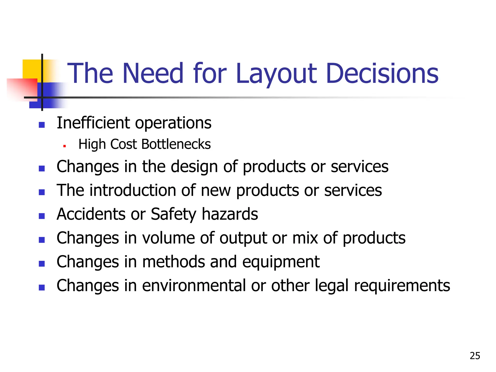  Inefficient operations
 High Cost Bottlenecks
 Changes in the design of products or services
 The introduction of new products or services
 Accidents or Safety hazards
 Changes in volume of output or mix of products
 Changes in methods and equipment
 Changes in environmental or other legal requirements
25
The Need for Layout Decisions
 