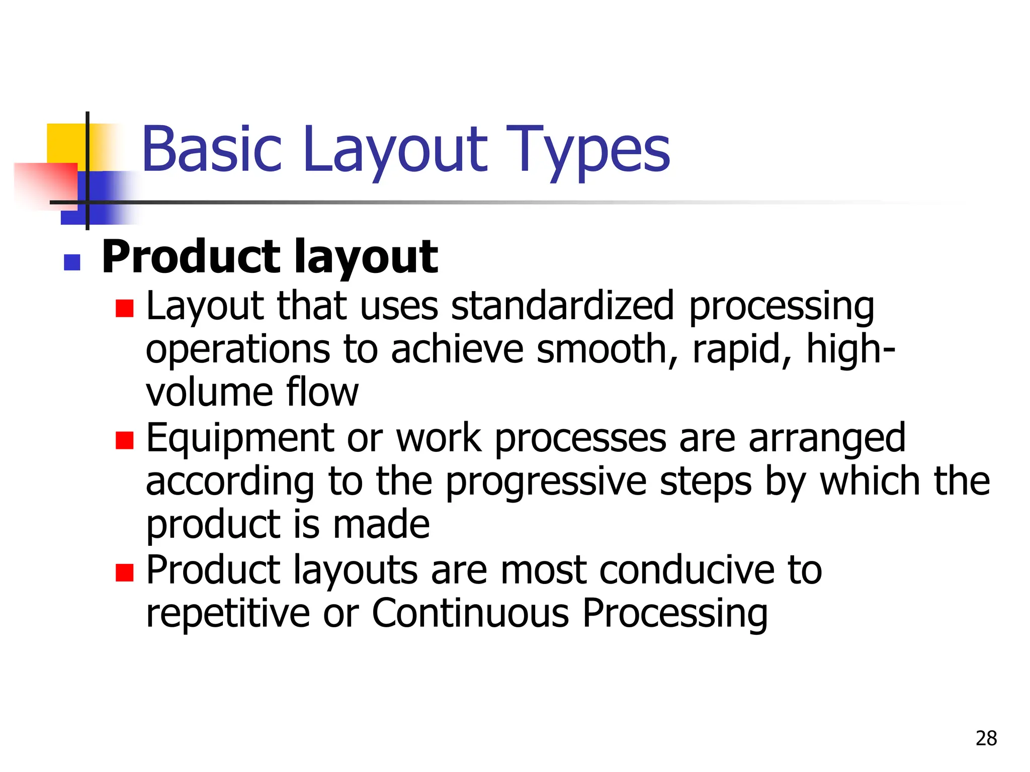 Basic Layout Types
 Product layout
 Layout that uses standardized processing
operations to achieve smooth, rapid, high-
volume flow
 Equipment or work processes are arranged
according to the progressive steps by which the
product is made
 Product layouts are most conducive to
repetitive or Continuous Processing
28
 