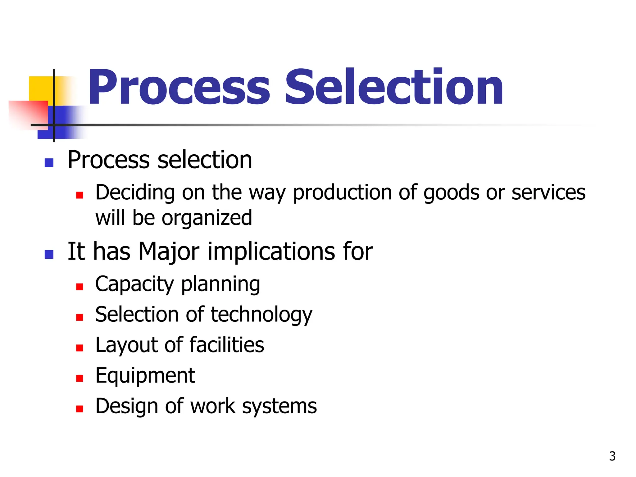 Process Selection
 Process selection
 Deciding on the way production of goods or services
will be organized
 It has Major implications for
 Capacity planning
 Selection of technology
 Layout of facilities
 Equipment
 Design of work systems
3
 