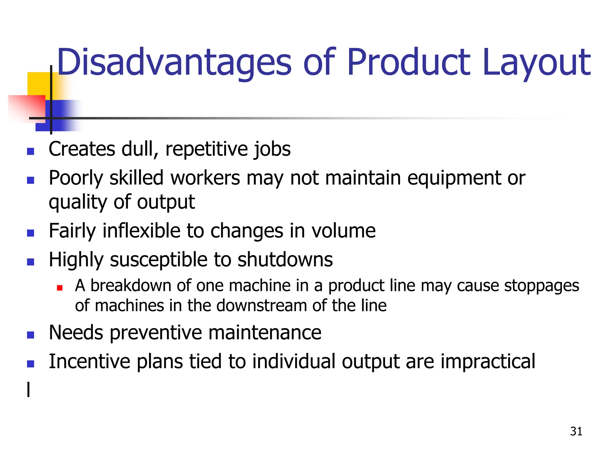 Disadvantages of Product Layout
 Creates dull, repetitive jobs
 Poorly skilled workers may not maintain equipment or
quality of output
 Fairly inflexible to changes in volume
 Highly susceptible to shutdowns
 A breakdown of one machine in a product line may cause stoppages
of machines in the downstream of the line
 Needs preventive maintenance
 Incentive plans tied to individual output are impractical
l
31
 