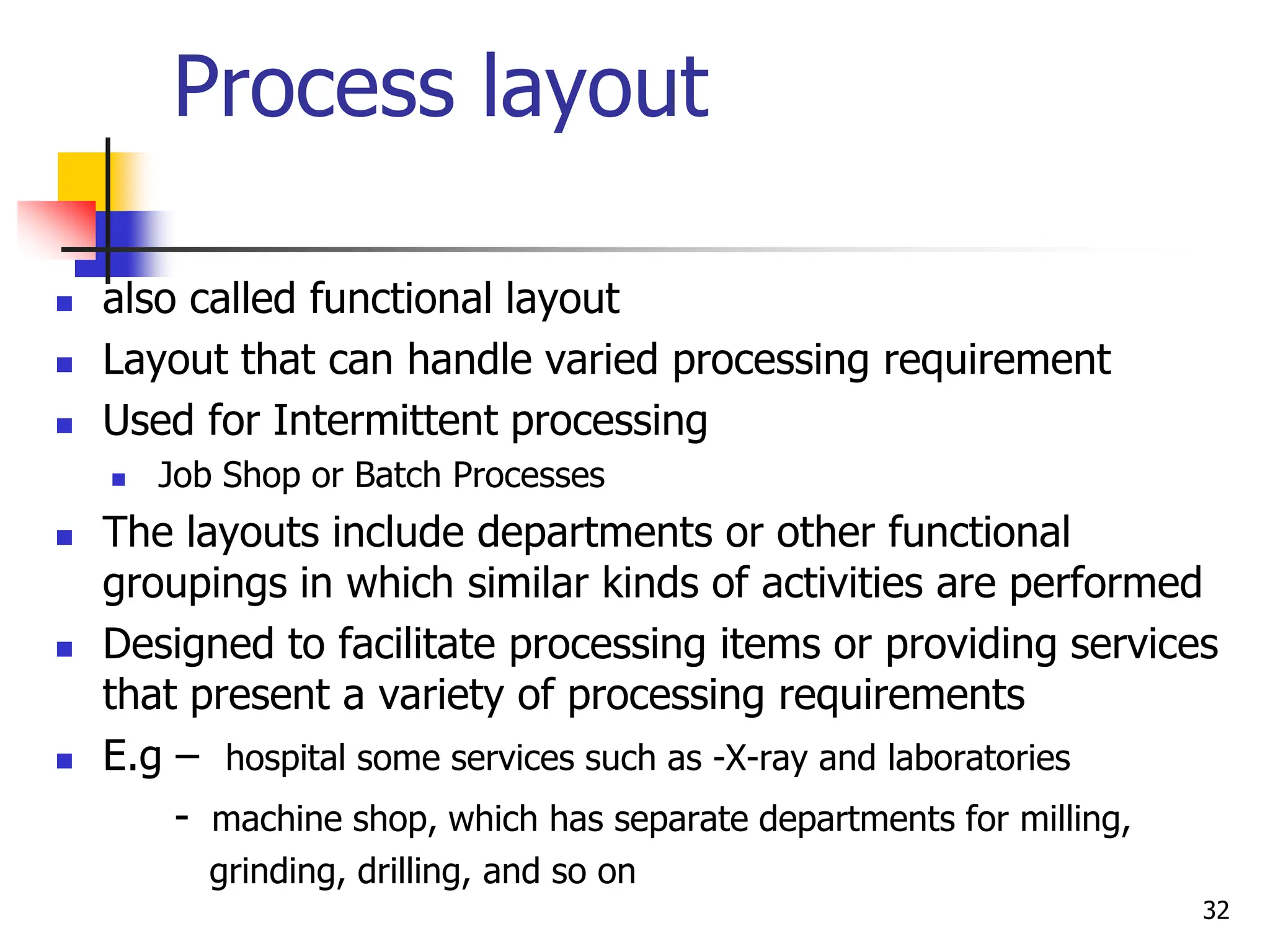 Process layout
 also called functional layout
 Layout that can handle varied processing requirement
 Used for Intermittent processing
 Job Shop or Batch Processes
 The layouts include departments or other functional
groupings in which similar kinds of activities are performed
 Designed to facilitate processing items or providing services
that present a variety of processing requirements
 E.g – hospital some services such as -X-ray and laboratories
- machine shop, which has separate departments for milling,
grinding, drilling, and so on
32
 
