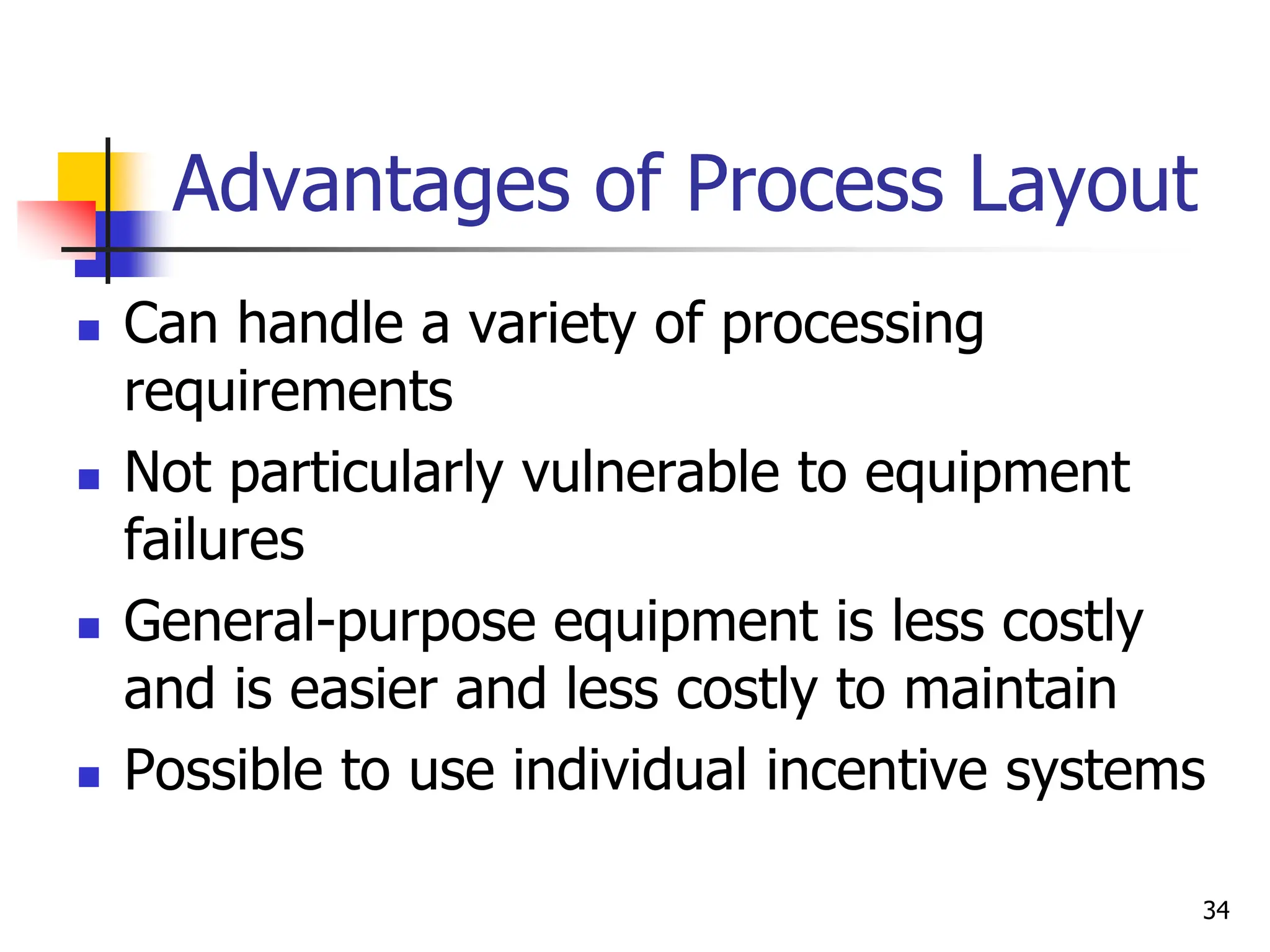 Advantages of Process Layout
 Can handle a variety of processing
requirements
 Not particularly vulnerable to equipment
failures
 General-purpose equipment is less costly
and is easier and less costly to maintain
 Possible to use individual incentive systems
34
 