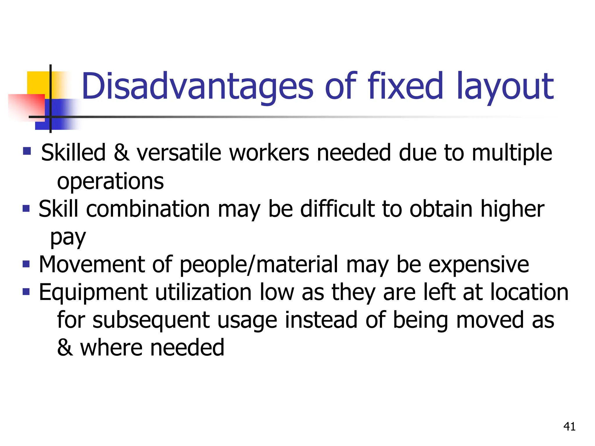 Disadvantages of fixed layout
 Skilled & versatile workers needed due to multiple
operations
 Skill combination may be difficult to obtain higher
pay
 Movement of people/material may be expensive
 Equipment utilization low as they are left at location
for subsequent usage instead of being moved as
& where needed
41
 