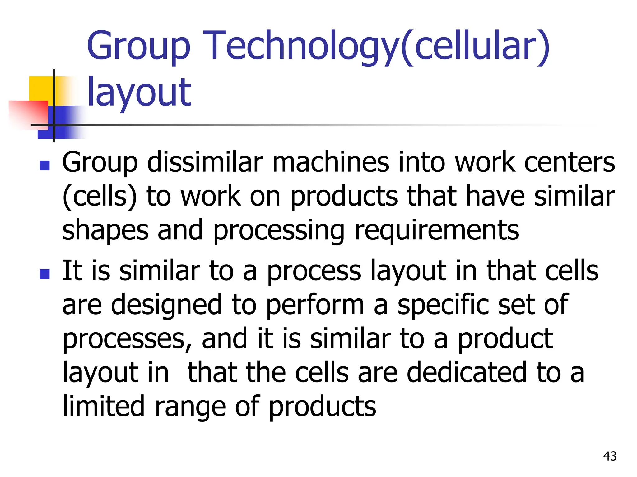 Group Technology(cellular)
layout
 Group dissimilar machines into work centers
(cells) to work on products that have similar
shapes and processing requirements
 It is similar to a process layout in that cells
are designed to perform a specific set of
processes, and it is similar to a product
layout in that the cells are dedicated to a
limited range of products
43
 