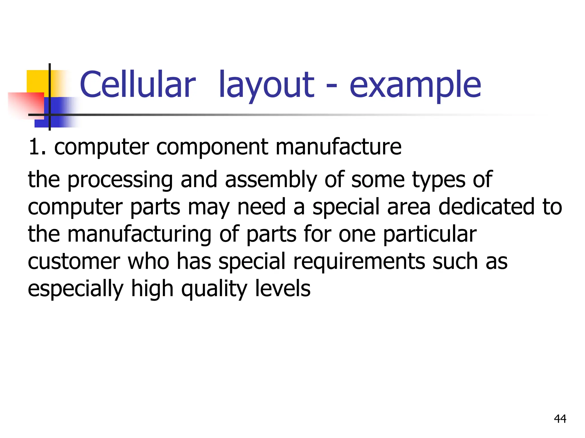 Cellular layout - example
1. computer component manufacture
the processing and assembly of some types of
computer parts may need a special area dedicated to
the manufacturing of parts for one particular
customer who has special requirements such as
especially high quality levels
44
 