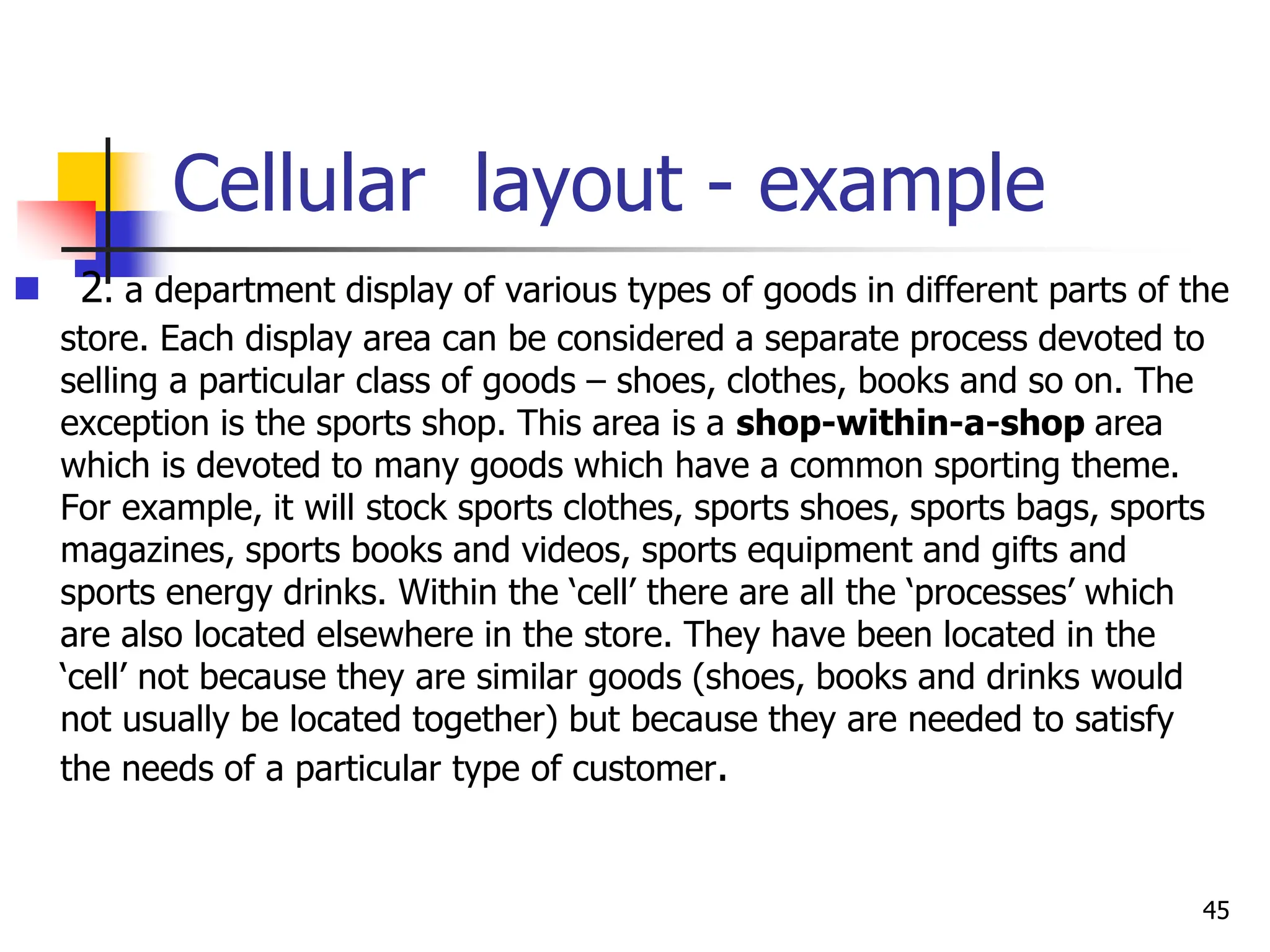 Cellular layout - example
 2. a department display of various types of goods in different parts of the
store. Each display area can be considered a separate process devoted to
selling a particular class of goods – shoes, clothes, books and so on. The
exception is the sports shop. This area is a shop-within-a-shop area
which is devoted to many goods which have a common sporting theme.
For example, it will stock sports clothes, sports shoes, sports bags, sports
magazines, sports books and videos, sports equipment and gifts and
sports energy drinks. Within the ‘cell’ there are all the ‘processes’ which
are also located elsewhere in the store. They have been located in the
‘cell’ not because they are similar goods (shoes, books and drinks would
not usually be located together) but because they are needed to satisfy
the needs of a particular type of customer.
45
 