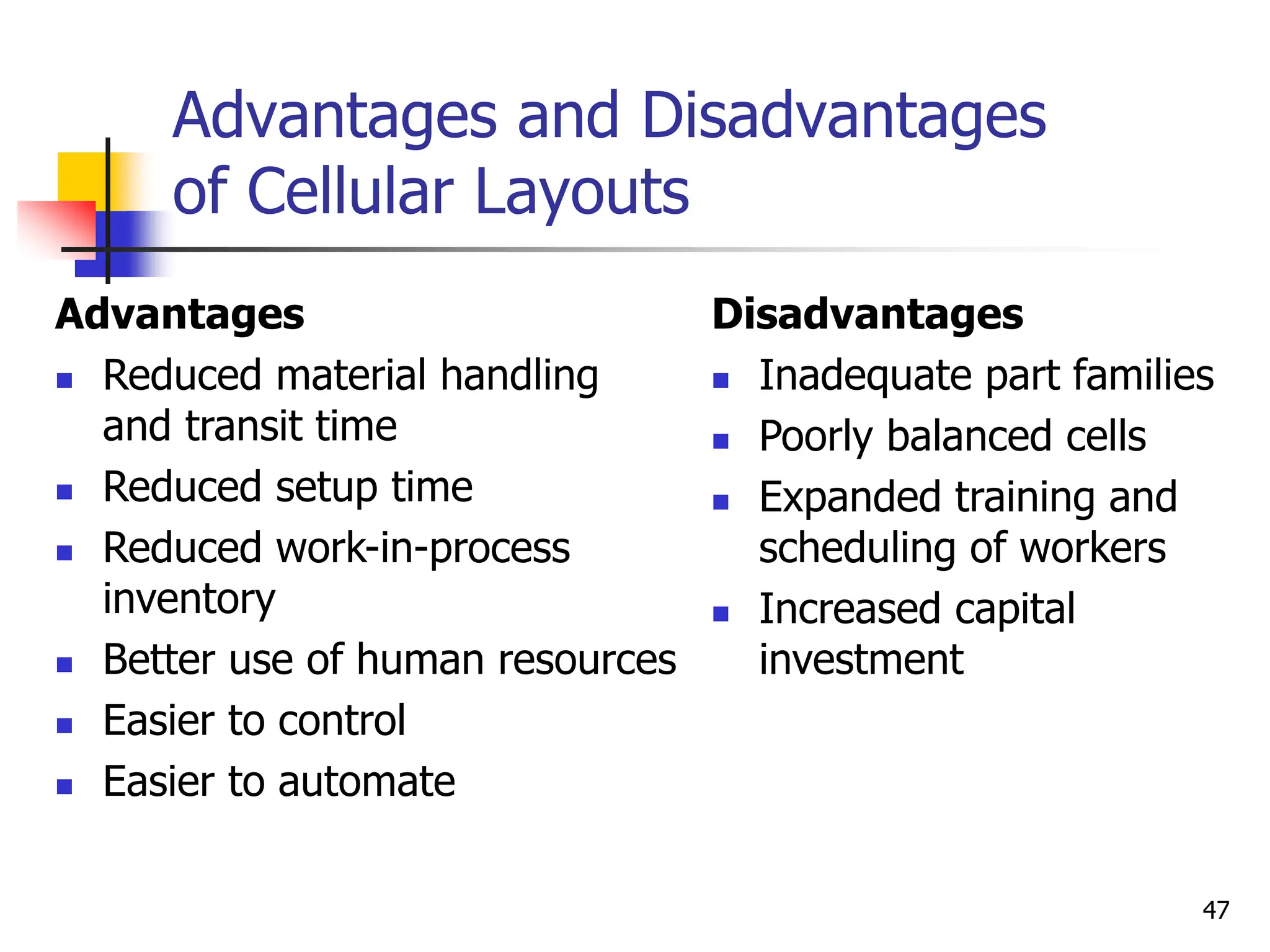 Advantages and Disadvantages
of Cellular Layouts
Advantages
 Reduced material handling
and transit time
 Reduced setup time
 Reduced work-in-process
inventory
 Better use of human resources
 Easier to control
 Easier to automate
Disadvantages
 Inadequate part families
 Poorly balanced cells
 Expanded training and
scheduling of workers
 Increased capital
investment
47
 