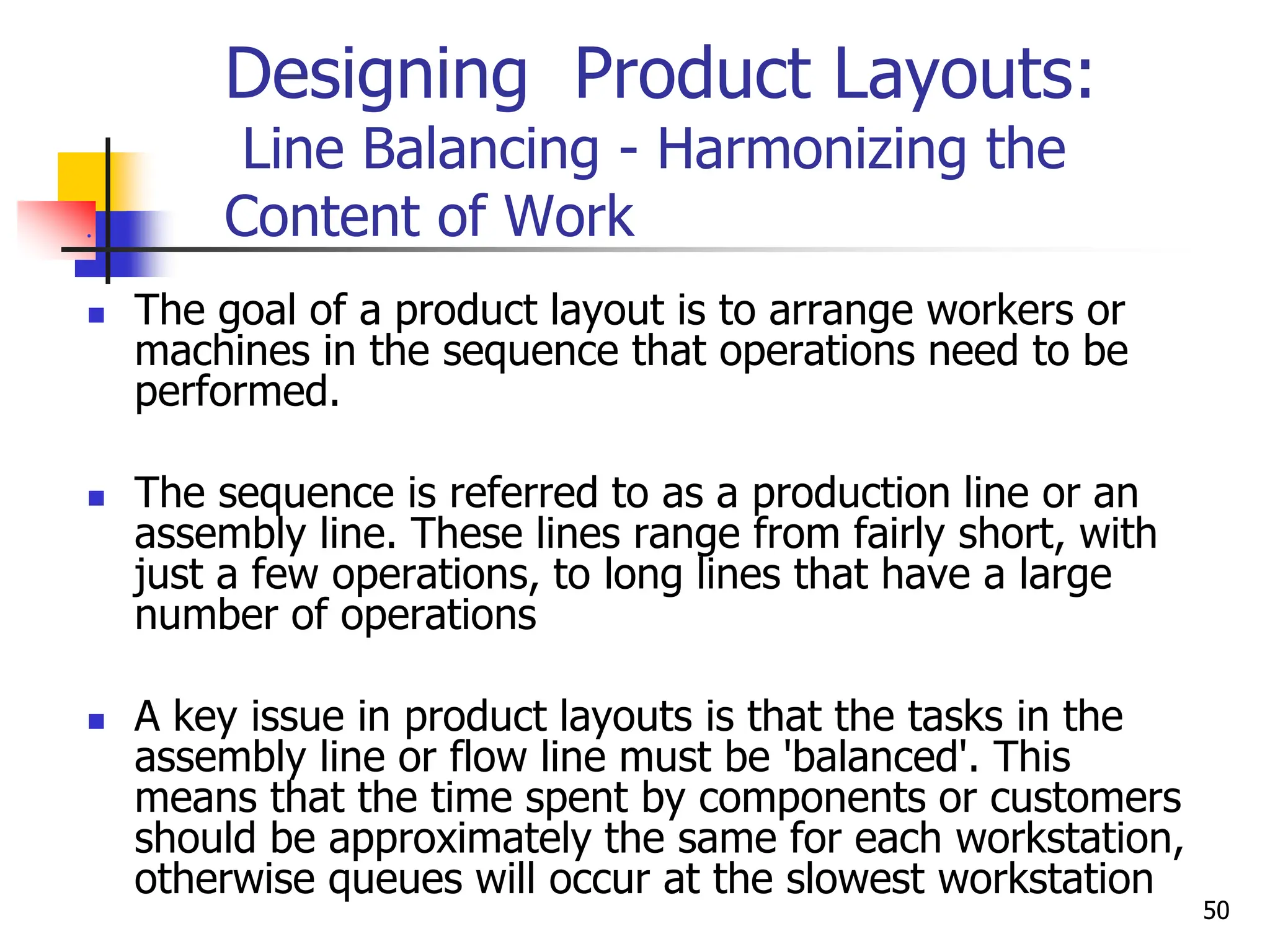 Designing Product Layouts:
Line Balancing - Harmonizing the
Content of Work

 The goal of a product layout is to arrange workers or
machines in the sequence that operations need to be
performed.
 The sequence is referred to as a production line or an
assembly line. These lines range from fairly short, with
just a few operations, to long lines that have a large
number of operations
 A key issue in product layouts is that the tasks in the
assembly line or flow line must be 'balanced'. This
means that the time spent by components or customers
should be approximately the same for each workstation,
otherwise queues will occur at the slowest workstation
50
 
