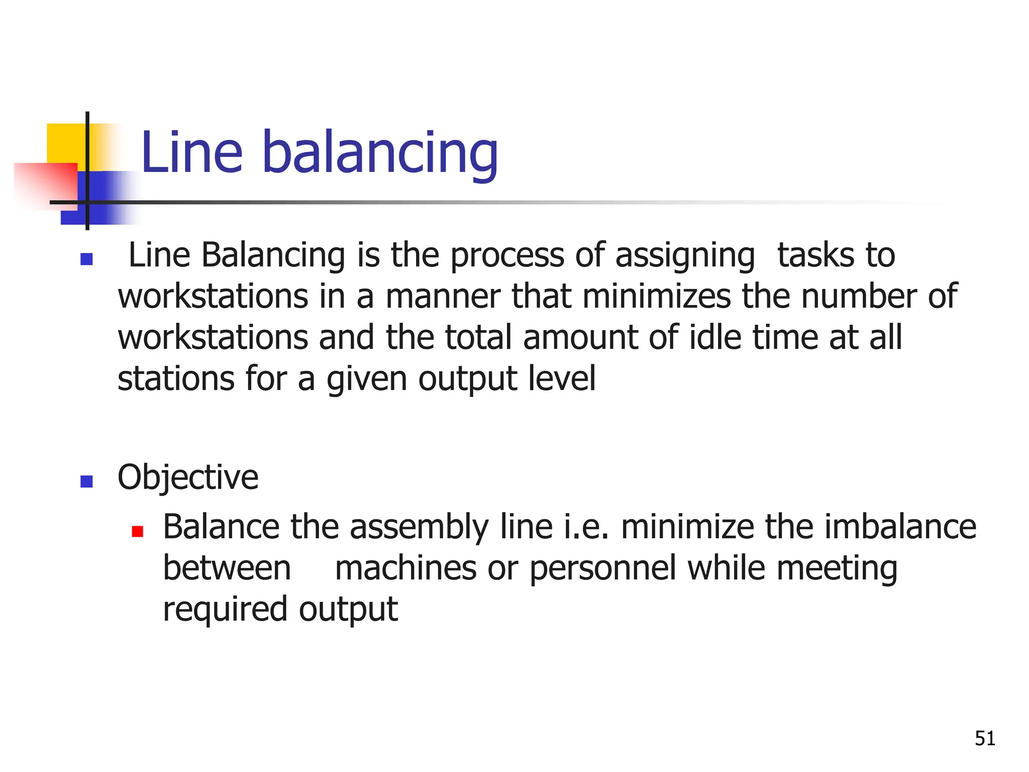 Line balancing
 Line Balancing is the process of assigning tasks to
workstations in a manner that minimizes the number of
workstations and the total amount of idle time at all
stations for a given output level
 Objective
 Balance the assembly line i.e. minimize the imbalance
between machines or personnel while meeting
required output
51
 