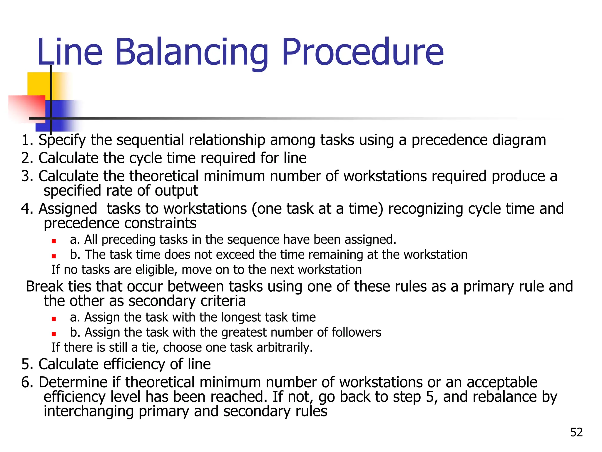 Line Balancing Procedure
1. Specify the sequential relationship among tasks using a precedence diagram
2. Calculate the cycle time required for line
3. Calculate the theoretical minimum number of workstations required produce a
specified rate of output
4. Assigned tasks to workstations (one task at a time) recognizing cycle time and
precedence constraints
 a. All preceding tasks in the sequence have been assigned.
 b. The task time does not exceed the time remaining at the workstation
If no tasks are eligible, move on to the next workstation
Break ties that occur between tasks using one of these rules as a primary rule and
the other as secondary criteria
 a. Assign the task with the longest task time
 b. Assign the task with the greatest number of followers
If there is still a tie, choose one task arbitrarily.
5. Calculate efficiency of line
6. Determine if theoretical minimum number of workstations or an acceptable
efficiency level has been reached. If not, go back to step 5, and rebalance by
interchanging primary and secondary rules
52
 